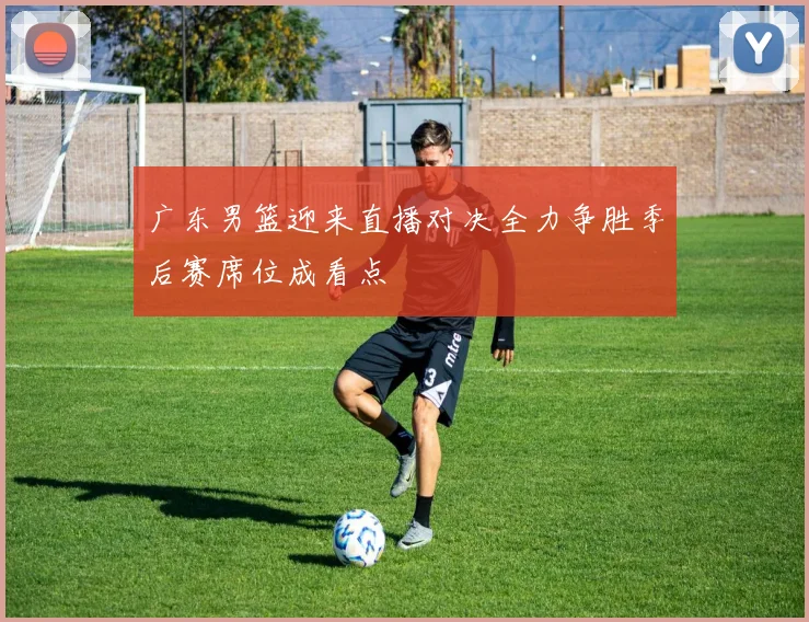 广东男篮迎来直播对决全力争胜季后赛席位成看点