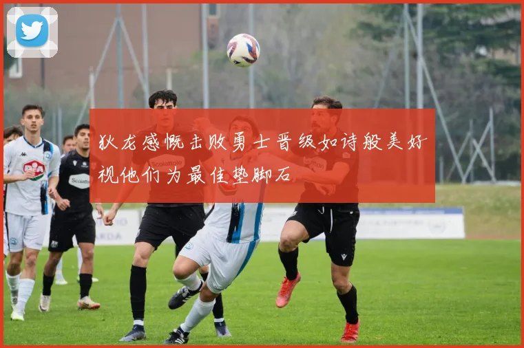 狄龙感慨击败勇士晋级如诗般美好视他们为最佳垫脚石