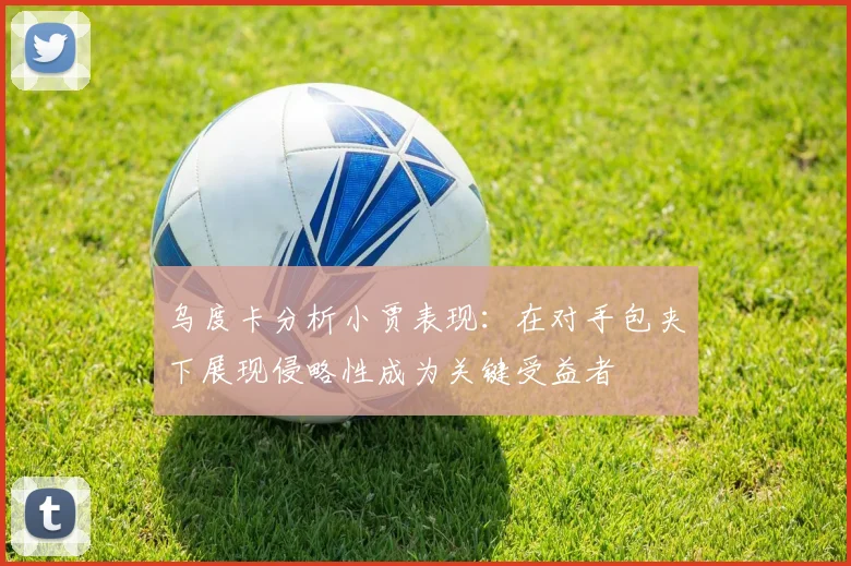 乌度卡分析小贾表现：在对手包夹下展现侵略性成为关键受益者