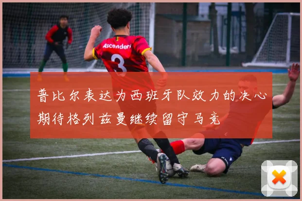 普比尔表达为西班牙队效力的决心期待格列兹曼继续留守马竞
