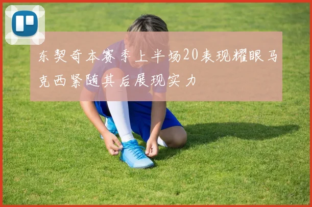 东契奇本赛季上半场20表现耀眼马克西紧随其后展现实力