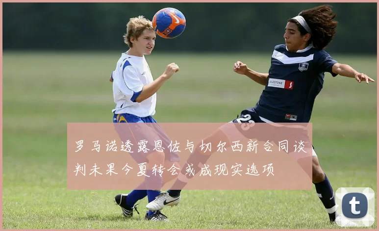 罗马诺透露恩佐与切尔西新合同谈判未果今夏转会或成现实选项