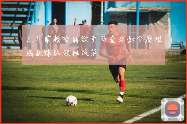 三年前滕哈赫欲弃马奎尔如今磨难成就球队领袖风范