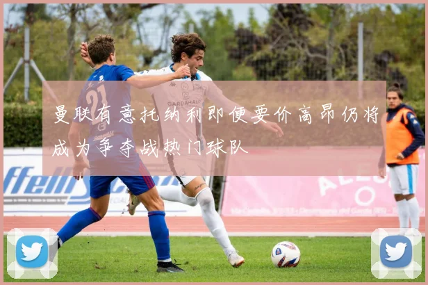 曼联有意托纳利即便要价高昂仍将成为争夺战热门球队