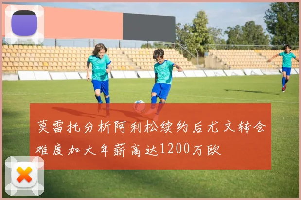 莫雷托分析阿利松续约后尤文转会难度加大年薪高达1200万欧