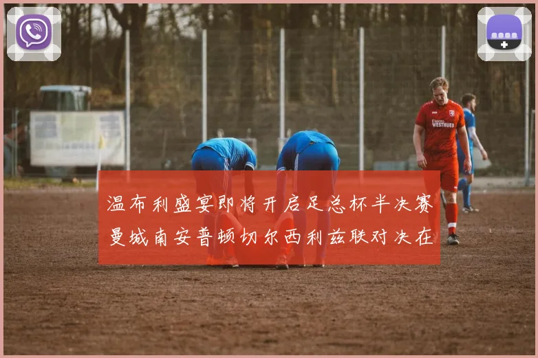 温布利盛宴即将开启足总杯半决赛曼城南安普顿切尔西利兹联对决在即