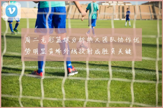周二竞彩篮球分析热火团队协作优势明显黄蜂外线投射成胜负关键