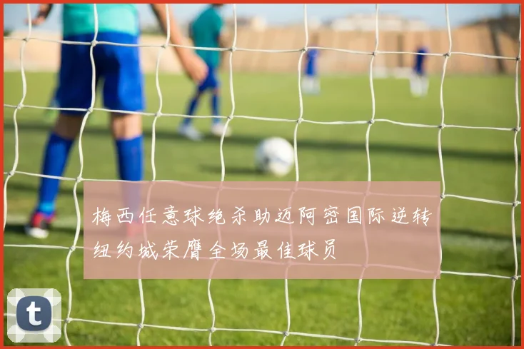 梅西任意球绝杀助迈阿密国际逆转纽约城荣膺全场最佳球员