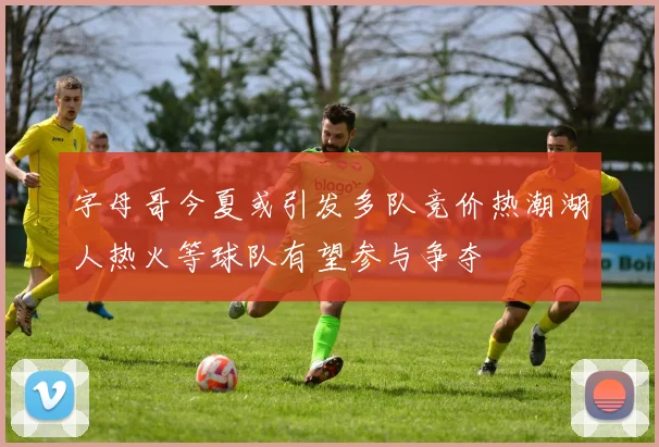 字母哥今夏或引发多队竞价热潮湖人热火等球队有望参与争夺