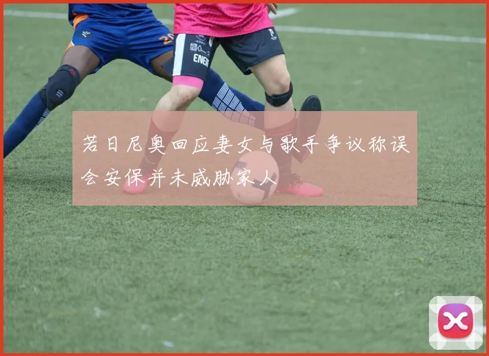 若日尼奥回应妻女与歌手争议称误会安保并未威胁家人
