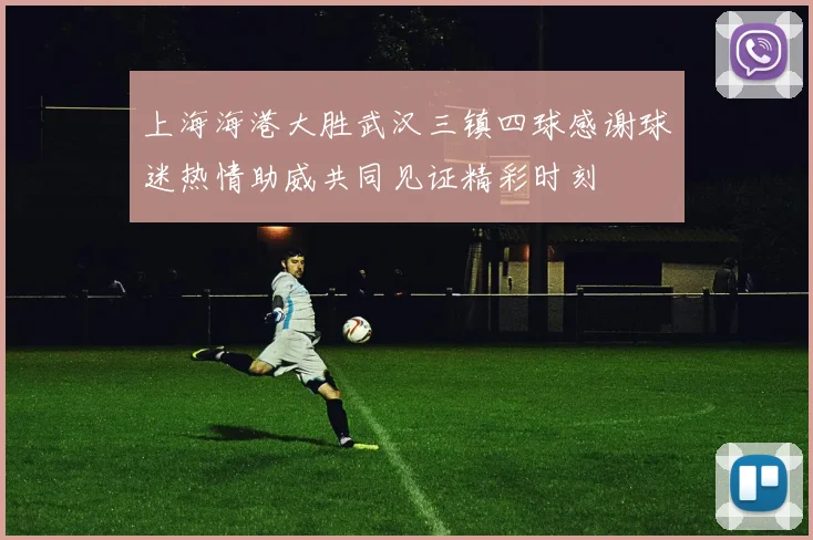 上海海港大胜武汉三镇四球感谢球迷热情助威共同见证精彩时刻