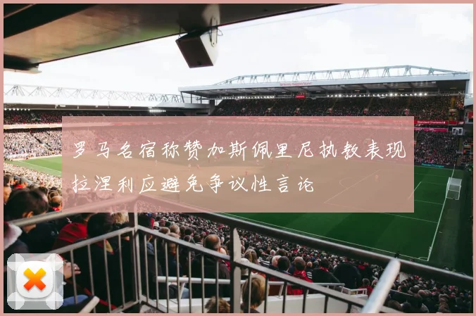 罗马名宿称赞加斯佩里尼执教表现拉涅利应避免争议性言论