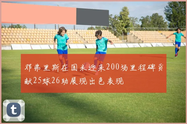 邓弗里斯在国米迎来200场里程碑贡献25球26助展现出色表现