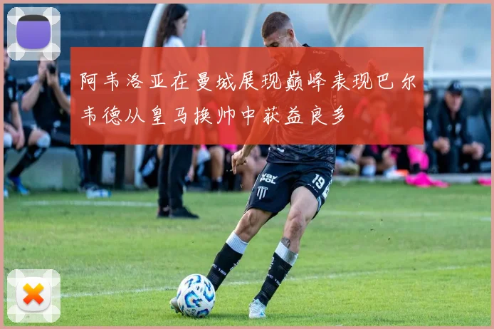 阿韦洛亚在曼城展现巅峰表现巴尔韦德从皇马换帅中获益良多
