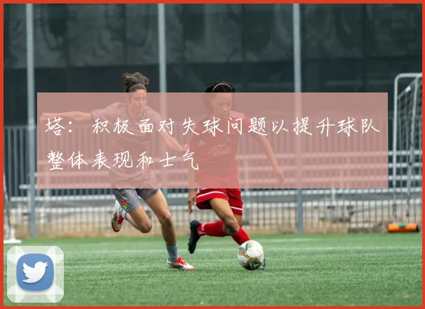 塔：积极面对失球问题以提升球队整体表现和士气