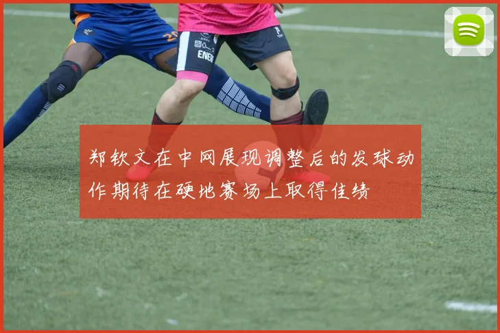 郑钦文在中网展现调整后的发球动作期待在硬地赛场上取得佳绩